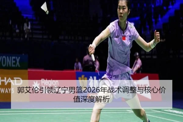 郭艾伦引领辽宁男篮2026年战术调整与核心价值深度解析